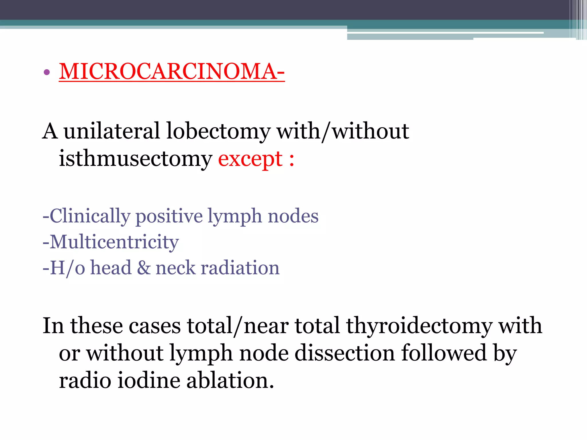 • MICROCARCINOMA-
A unilateral lobectomy with/without
isthmusectomy except :
-Clinically positive lymph nodes
-Multicentricity
-H/o head & neck radiation
In these cases total/near total thyroidectomy with
or without lymph node dissection followed by
radio iodine ablation.
 