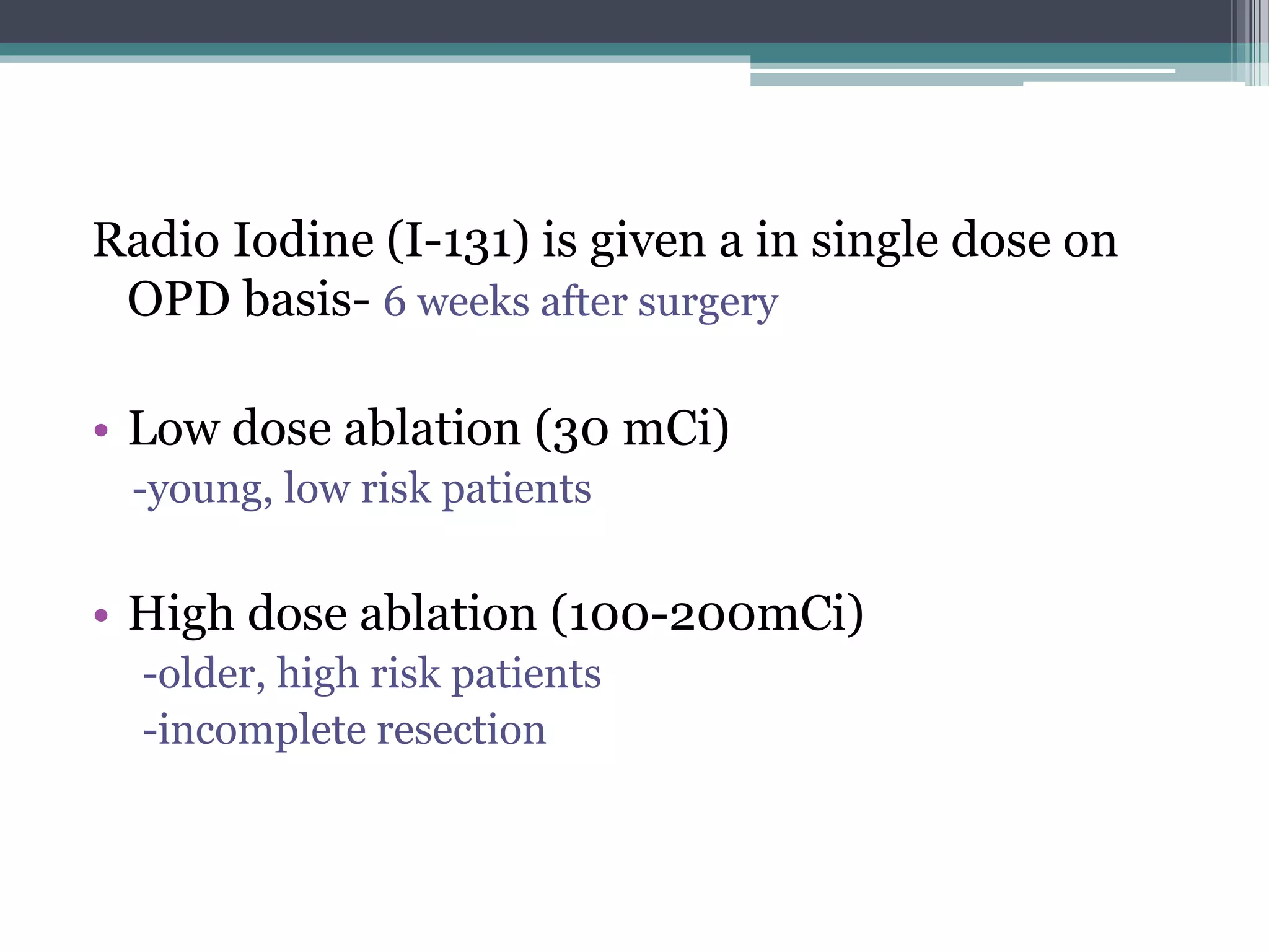 Radio Iodine (I-131) is given a in single dose on
OPD basis- 6 weeks after surgery
• Low dose ablation (30 mCi)
-young, low risk patients
• High dose ablation (100-200mCi)
-older, high risk patients
-incomplete resection
 