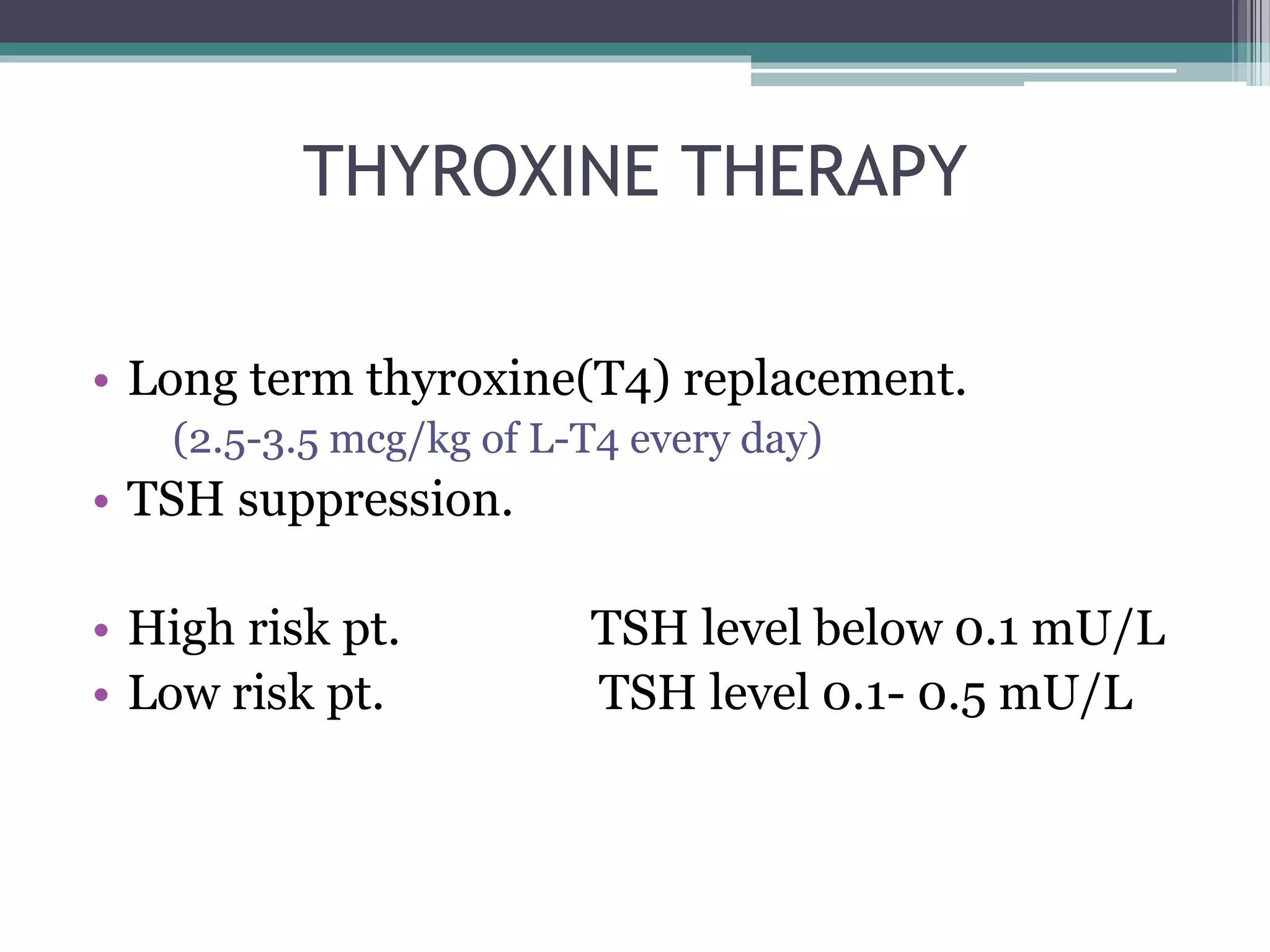 THYROXINE THERAPY
• Long term thyroxine(T4) replacement.
(2.5-3.5 mcg/kg of L-T4 every day)
• TSH suppression.
• High risk pt. TSH level below 0.1 mU/L
• Low risk pt. TSH level 0.1- 0.5 mU/L
 