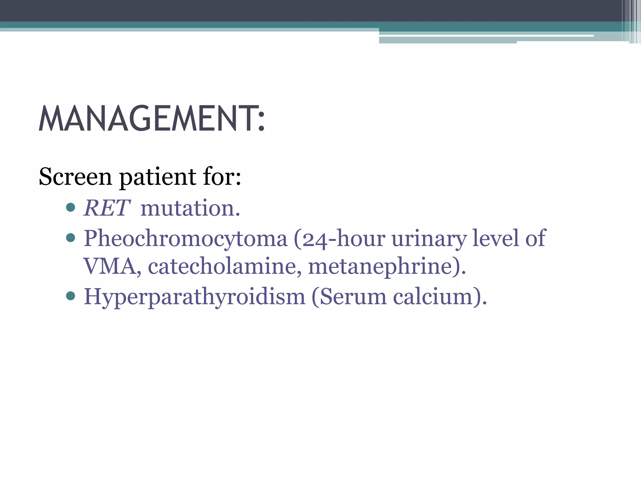 MANAGEMENT:
Screen patient for:
 RET mutation.
 Pheochromocytoma (24-hour urinary level of
VMA, catecholamine, metanephrine).
 Hyperparathyroidism (Serum calcium).
 