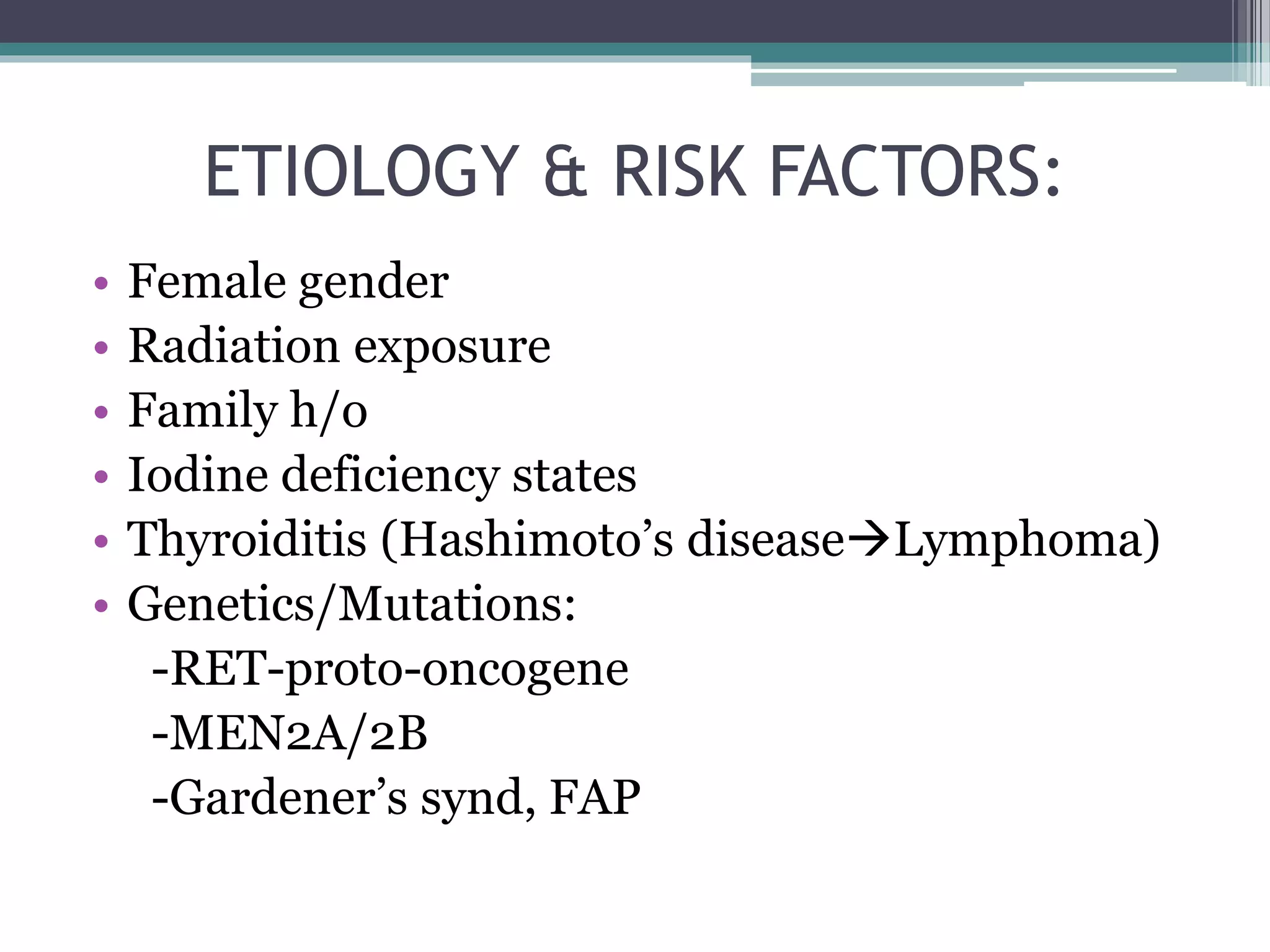 ETIOLOGY & RISK FACTORS:
• Female gender
• Radiation exposure
• Family h/o
• Iodine deficiency states
• Thyroiditis (Hashimoto’s diseaseLymphoma)
• Genetics/Mutations:
-RET-proto-oncogene
-MEN2A/2B
-Gardener’s synd, FAP
 
