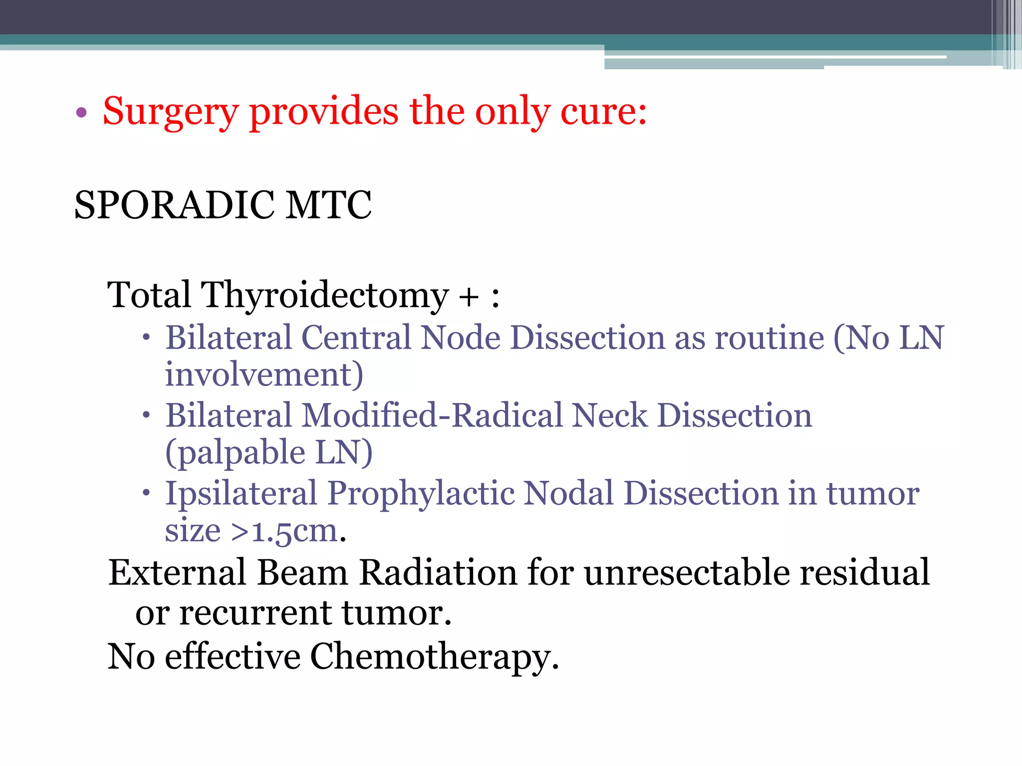 • Surgery provides the only cure:
SPORADIC MTC
Total Thyroidectomy + :
 Bilateral Central Node Dissection as routine (No LN
involvement)
 Bilateral Modified-Radical Neck Dissection
(palpable LN)
 Ipsilateral Prophylactic Nodal Dissection in tumor
size >1.5cm.
External Beam Radiation for unresectable residual
or recurrent tumor.
No effective Chemotherapy.
 