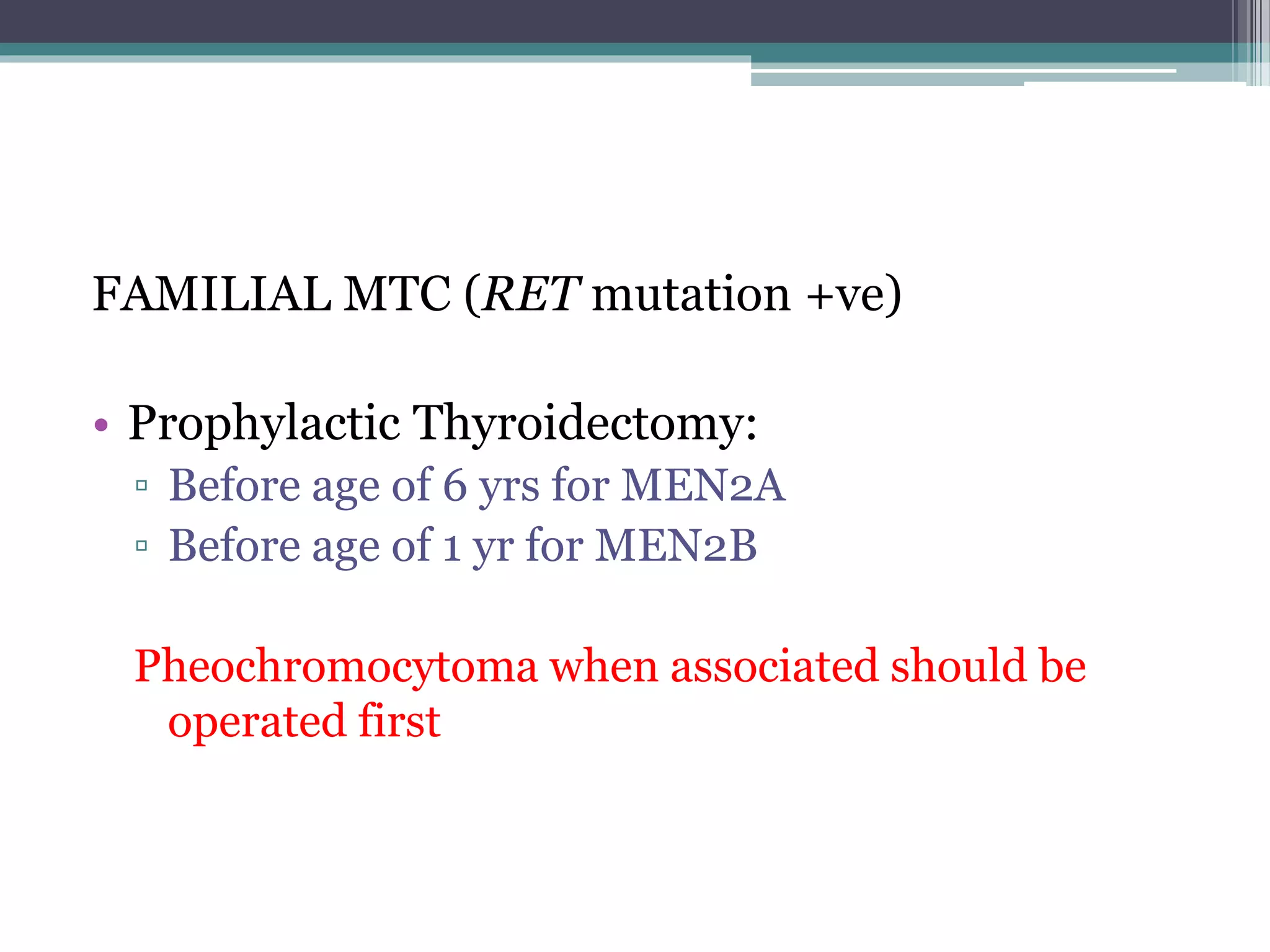 FAMILIAL MTC (RET mutation +ve)
• Prophylactic Thyroidectomy:
▫ Before age of 6 yrs for MEN2A
▫ Before age of 1 yr for MEN2B
Pheochromocytoma when associated should be
operated first
 