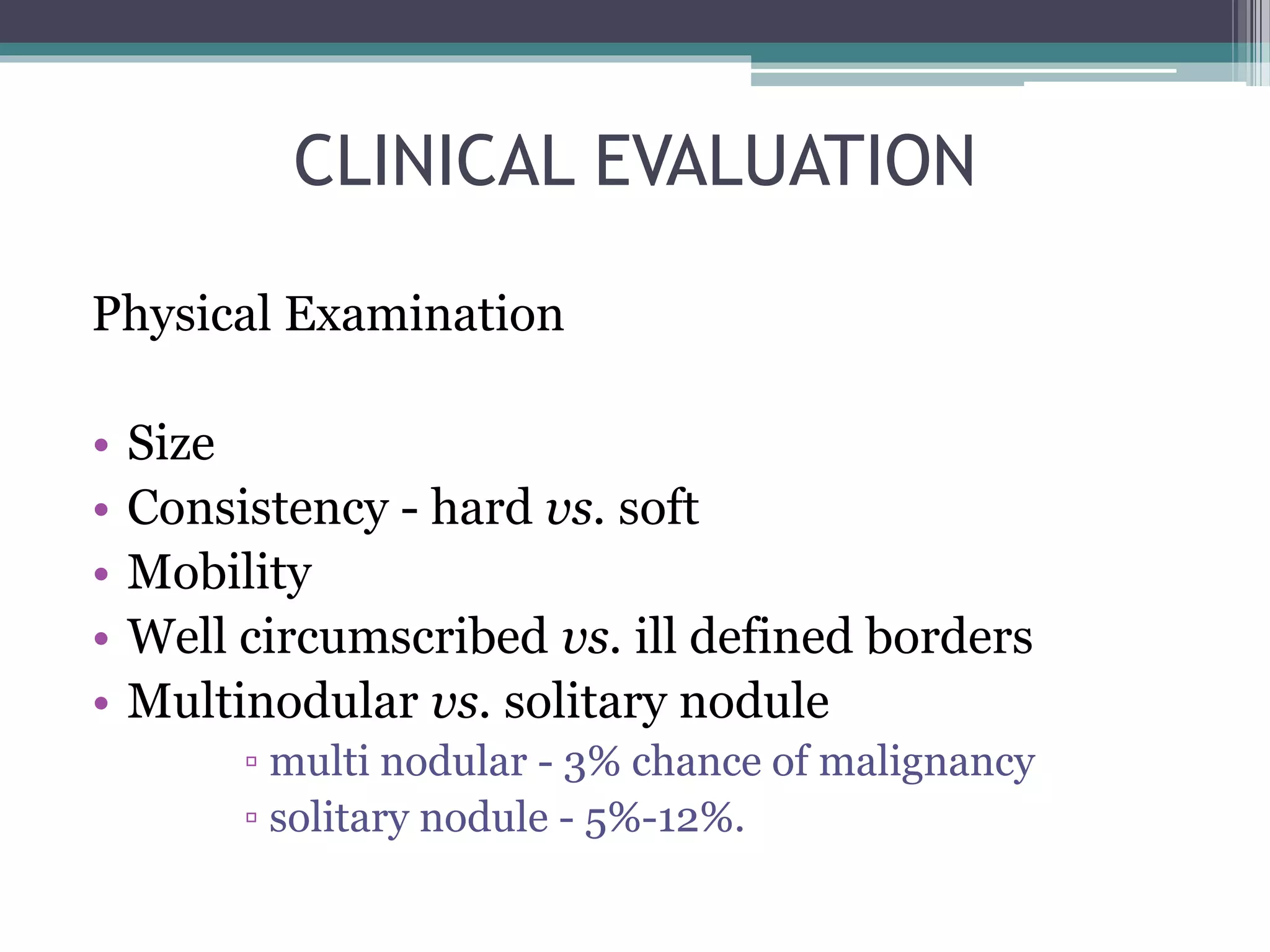 CLINICAL EVALUATION
Physical Examination
• Size
• Consistency - hard vs. soft
• Mobility
• Well circumscribed vs. ill defined borders
• Multinodular vs. solitary nodule
▫ multi nodular - 3% chance of malignancy
▫ solitary nodule - 5%-12%.
 