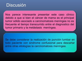 Discusión
Nos parece interesante presentar este caso clínico
 Nos parece interesante presentar este caso clínico
debido a que si bien el cáncer de mama es el principal
 debido a que si bien el cáncer de mama es el principal
tumor sólido asociado a carcinomatosis meníngea no es
 tumor sólido asociado a carcinomatosis meníngea no es
frecuente el tiempo transcurrido entre el diagnostico del
 frecuente el tiempo transcurrido entre el diagnostico del
tumor primario y la metástasis meníngea.
 tumor primario y la metástasis meníngea.



Se debe considerar la realización de punción lumbar en
todo paciente con sindrome confusional para descartar
entre otras etiologías la carcinomatosis meníngea.
 