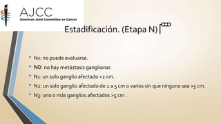 • Nx: no puede evaluarse.
• N0: no hay metástasis ganglionar.
• N1: un solo ganglio afectado <2 cm.
• N2: un solo ganglio afectado de 2 a 5 cm o varios sin que ninguno sea >5 cm.
• N3: uno o más ganglios afectados >5 cm .
Estadificación. (Etapa N) 🚥
 