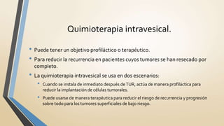 Quimioterapia intravesical.
• Puede tener un objetivo profiláctico o terapéutico.
• Para reducir la recurrencia en pacientes cuyos tumores se han resecado por
completo.
• La quimioterapia intravesical se usa en dos escenarios:
• Cuando se instala de inmediato después deTUR, actúa de manera profiláctica para
reducir la implantación de células tumorales.
• Puede usarse de manera terapéutica para reducir el riesgo de recurrencia y progresión
sobre todo para los tumores superficiales de bajo riesgo.
 