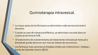 • La mayor parte de los fármacos se administran cada semana durante 6
semanas.
• Cuando se usan de manera profiláctica, se administra una sola dosis en
cuanto se termina laTUR.
• El tratamiento de mantenimiento (el tratamiento intravesical mensual o
bimestral) puede disminuir aun mas los índices de recurrencia.
• Los farmacos mas comunes en Estados Unidos son mitomicina C, tiotepa y
bacilo de Calmette-Guerin (BCG).
Quimioterapia intravesical.
 