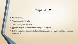 • Alcalinizante.
• Peso molecular de 189.
• Dosis: 30 mg por semana.
• 55 % de los pacientes respondieron por completo.
• Cistitis frecuente después de la instilación, suele ser leve y remite de manera
esporádica.
Tiotepa. 💉 💊
 