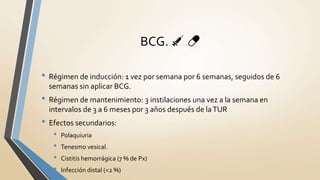 • Régimen de inducción: 1 vez por semana por 6 semanas, seguidos de 6
semanas sin aplicar BCG.
• Régimen de mantenimiento: 3 instilaciones una vez a la semana en
intervalos de 3 a 6 meses por 3 años después de laTUR
• Efectos secundarios:
• Polaquiuria
• Tenesmo vesical.
• Cistitis hemorrágica (7 % de Px)
• Infección distal (<2 %)
BCG. 💉 💊
 
