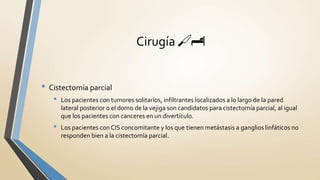 • Cistectomía parcial
• Los pacientes con tumores solitarios, infiltrantes localizados a lo largo de la pared
lateral posterior o el domo de la vejiga son candidatos para cistectomía parcial, al igual
que los pacientes con canceres en un divertículo.
• Los pacientes con CIS concomitante y los que tienen metástasis a ganglios linfáticos no
responden bien a la cistectomía parcial.
Cirugía 🔪🏨
 