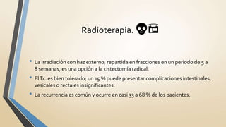 Radioterapia. 💀🏪
• La irradiación con haz externo, repartida en fracciones en un periodo de 5 a
8 semanas, es una opción a la cistectomía radical.
• ElTx. es bien tolerado; un 15 % puede presentar complicaciones intestinales,
vesicales o rectales insignificantes.
• La recurrencia es común y ocurre en casi 33 a 68 % de los pacientes.
 