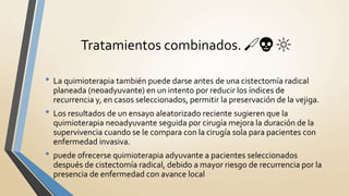 Tratamientos combinados. 🔪💀 🔆
• La quimioterapia también puede darse antes de una cistectomía radical
planeada (neoadyuvante) en un intento por reducir los índices de
recurrencia y, en casos seleccionados, permitir la preservación de la vejiga.
• Los resultados de un ensayo aleatorizado reciente sugieren que la
quimioterapia neoadyuvante seguida por cirugía mejora la duración de la
supervivencia cuando se le compara con la cirugía sola para pacientes con
enfermedad invasiva.
• puede ofrecerse quimioterapia adyuvante a pacientes seleccionados
después de cistectomía radical, debido a mayor riesgo de recurrencia por la
presencia de enfermedad con avance local
 