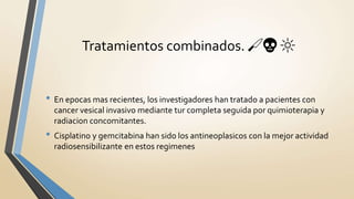 • En epocas mas recientes, los investigadores han tratado a pacientes con
cancer vesical invasivo mediante tur completa seguida por quimioterapia y
radiacion concomitantes.
• Cisplatino y gemcitabina han sido los antineoplasicos con la mejor actividad
radiosensibilizante en estos regimenes
Tratamientos combinados. 🔪💀 🔆
 