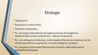 Etiología
• Tabaquismo.
• Exposición a ciertas tintas.
• Solventes industriales.
• Px. con largos antecedentes de ingesta excesiva de analgésicos
(acetaminofén, ácido acetilsalicílico, cafeína, fenacetina).
• Px. con nefropatía de Balcanes (enfermedad inflamatoria intestinal y de los
riñones que afecta a yugoslavos, rumanos, búlgaros y griegos).
• Px. expuestos a torotrasto (fármaco de contraste usado antes para la
pielografia retrógrada).
 