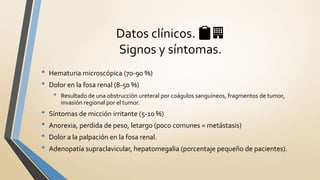 • Hematuria microscópica (70-90 %)
• Dolor en la fosa renal (8-50 %)
• Resultado de una obstrucción ureteral por coágulos sanguíneos, fragmentos de tumor,
invasión regional por el tumor.
• Síntomas de micción irritante (5-10 %)
• Anorexia, perdida de peso, letargo (poco comunes = metástasis)
• Dolor a la palpación en la fosa renal.
• Adenopatía supraclavicular, hepatomegalia (porcentaje pequeño de pacientes).
Datos clínicos. 📋🏢
Signos y síntomas.
 