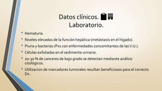 • Hematuria.
• Niveles elevados de la función hepática (metástasis en el hígado).
• Piuria y bacterias (Pxs con enfermedades concomitantes de lasV.U.).
• Células exfoliadas en el sedimento urinario.
• 20-30 % de canceres de bajo grado se detectan mediante análisis
citológicos.
• Utilizacion de marcadores tumorales resultan beneficiosos para el correcto
Dx.
Datos clínicos. 📋🏢
Laboratorio.
 