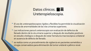 • El uso de ureteropieloscopios rígidos y flexibles ha permitido la visualización
directa de anormalidades de las vías urinarias superiores.
• Las indicaciones para el ureteroscopio son evaluación de defectos de
llenado dentro de la vía urinaria superior y después de resultados positivos
en estudio citológico o después de notar hematuria macroscópica unilateral
en ausencia de defecto de llenado.
• se realiza como un procedimiento de vigilancia en pacientes sometidos a
cirugia conservadora para eliminación de tumor ureteral o pélvico renal.
Datos clínicos. 📋🏢
Ureteropieloscopia.
 