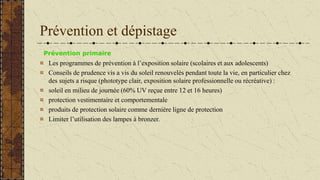 Prévention et dépistage
Prévention primaire
Les programmes de prévention à l’exposition solaire (scolaires et aux adolescents)
Conseils de prudence vis a vis du soleil renouvelés pendant toute la vie, en particulier chez
des sujets a risque (phototype clair, exposition solaire professionnelle ou récréative) :
soleil en milieu de journée (60% UV reçue entre 12 et 16 heures)
protection vestimentaire et comportementale
produits de protection solaire comme dernière ligne de protection
Limiter l’utilisation des lampes à bronzer.
 