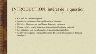 INTRODUCTION: Intérêt de la question
Ces sont des cancers fréquents
Intérêt d'un traitement efficace et bien adapté d'emblée
Récidives fréquentes par insuffisance du premier traitement
Chaque récidive rend le traitement plus mutilant et le résultat moins sûr
Les métastases sont exceptionnelles et le pronostic est excellent.
La prévention : écrans solaires et traitement des lésions précancéreuses (kératose
actinique).
 