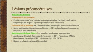 Lésions précancéreuses
Maladie de Bowen
Traitement de 1re intention
Exérèse chirurgicale avec contrôle anatomopathologique Ou Après confirmation
diagnostique par biopsie : cryothérapie appuyée puis surveillance.
Traitement de 2e intention (ex : lésions étendues ou multiples ou zones cicatrisant mal)
Après confirmation diagnostique par biopsie : 5-FU ou photothérapie dynamique ou
imiquimod, puis surveillance.
Kératose actinique (KA) : Les modalités possibles de traitement sont :
cryothérapie (Cryo) ; 5-fluoro-uracile (en crème) (5-FU) ; l’imiquimod (IMQ) ;
photothérapie dynamique (PTD) ; diclofenac (gel 3 %) (DCF).
Biopsie si échec du traitement bien conduit
 