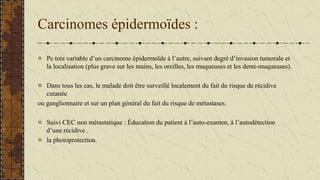 Carcinomes épidermoïdes :
Pc très variable d’un carcinome épidermoïde à l’autre, suivant degré d’invasion tumorale et
la localisation (plus grave sur les mains, les oreilles, les muqueuses et les demi-muqueuses).
Dans tous les cas, le malade doit être surveillé localement du fait du risque de récidive
cutanée
ou ganglionnaire et sur un plan général du fait du risque de métastases.
Suivi CEC non métastatique : Éducation du patient à l’auto-examen, à l’autodétection
d’une récidive .
la photoprotection.
 