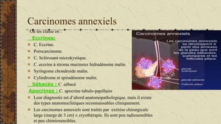 Carcinomes annexiels
On les classe en :
Eccrines:
C. Eccrine.
Porocarcinome.
C. Sclérosant microkystique.
C .eccrine à str...