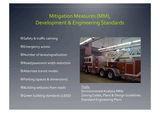 Mitigation Measures (MM),   
          Development & Engineering Standards 

 Safety & traﬃc calming 

 Emergency access 

 Number of lanes/signalization 

 Road/pavement width reduction  

 Alternate transit modes 

 Parking (spaces & dimensions) 

 Building setbacks from roads       Tools: 
                                     Environmental Analysis MMs 
 Green building standards (LEED)    Zoning Codes, Plans & Design Guidelines 
                                     Standard Engineering Plans 
 
