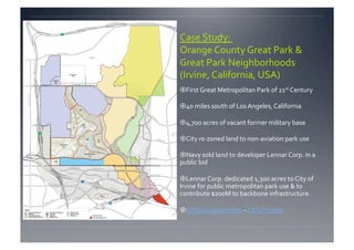 Case Study:  
Orange County Great Park & 
Great Park Neighborhoods 
(Irvine, California, USA) 
 First Great Metropolitan Park of 21st Century 

 40 miles south of Los Angeles, California 

 4,700 acres of vacant former military base 

 City re‐zoned land to non‐aviation park use 

 Navy sold land to developer Lennar Corp. in a 
public bid  

 Lennar Corp. dedicated 1,300 acres to City of 
Irvine for public metropolitan park use & to 
contribute $200M to backbone infrastructure. 

 GPN Imagine Video – OCGP Video 
 