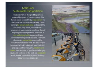 Great Park 
    Sustainable Transportation 
    The Great Park is designed to promote 
  sustainable means of transportation. The 
 Park is easily accessible by mass transit via 
  the Irvine Station near Marine Way. Those 
 coming by car can park once and spend the 
     day. Once they arrive, visitors have a 
 selection of ways to get around that do not 
   require gasoline or generate pollution. A 
    non‐polluting shuttle system will take 
 visitors to major park attractions. They can 
     also use an orange bike which will be 
available at little to no cost. It is easy to bike 
because the Park’s bike trails mesh with City 
   and regional trail networks. Walkers and 
hikers have a choice of gentle or challenging 
routes. All sections of the park are accessible 
 to all people, regardless of physical ability. 
           (Source: www.ocgp.org) 
 