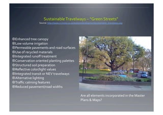 Sustainable Travelways – “Green Streets”  
                                                                                                  
                 Source: http://www.ci.irvine.ca.us/depts/redevelopment/sustainable_travelways.asp




 Enhanced tree canopy 
 Low volume irrigation 
 Permeable pavements and road surfaces 
 Use of recycled materials 
 Integrated runoﬀ treatment 
 Conservation oriented planting palettes 
 Structured soil preparation 
 Reﬂective color/light values 
 Integrated transit or NEV travelways 
 Alternative lighting 
 Traﬃc calming features 
 Reduced pavement/road widths  

                                                         Are all elements incorporated in the Master 
                                                         Plans & Maps? 
 