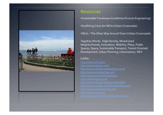 Resources 
• Sustainable Travelways Guidelines (Fuscoe Engineering) 

• Outﬁtting Cities for NEVs (Urban Crossroads) 

• NEVs – The Other Way Around Town (Urban Crossroads) 

Tags/Key Words:  High Density, Mixed Used 
Neighborhoods, Innovation, Mobility, Place, Public 
Spaces, Space, Sustainable Transport, Transit Oriented 
Development, Urban Planning, Urbanization, NEV 

Links:  
http://thecityﬁx.com/ 
http://www.carfree.com/  
http://www.carfree.com/link/furp.html 
http://www.worldcarfree.net/  
http://www.wired.com/autopia/ 
http://www.rtpi.org.uk/ 
http://www.dft.gov.uk/pgr/sustainable/ 
http://www.masdar.ae/en/home/index.aspx 
http://www.newurbanism.org/   
http://www.ocgp.org 
http://www.greatparkneighborhoods.com  
 