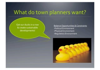 What do town planners want? 
Get our ducks in a row    Balance Opportunities & Constraints 
 & create sustainable     ‐Political Environment 
    developments!         ‐Physical Environment 
                          ‐Regulatory Environment 
 
