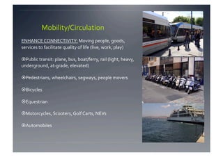 Mobility/Circulation 
ENHANCE CONNECTIVITY: Moving people, goods, 
services to facilitate quality of life (live, work, play) 

 Public transit: plane, bus, boat/ferry, rail (light, heavy, 
underground, at‐grade, elevated) 

 Pedestrians, wheelchairs, segways, people movers 

 Bicycles 

 Equestrian 

 Motorcycles, Scooters, Golf Carts, NEVs 

 Automobiles  
 