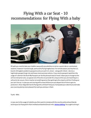 Flying With a car Seat - 10
recommendations for Flying With a baby
Of pathyou needtotake your toddlerawaywithyouwhetherornoton a quickride or a protracted
vacation,howeveritcanbe tough,particularlyflyinglengthyhaul.Forremote places journeythe U.S.
branch of kingdomproblemspassportsandsure eachU.S.citizen - alongwithinfants - desiresa
legitimate passporttogointo andleave mostoverseasnations,if youneedapassportrapidthenthe
usage of a domainlike RushMyPassport can be the pleasantwayto head.Itdoespay to recognize the
airline enterpriserules,soagreatrule of thumbisto provide the unique airline youare travellingona
call justto be secure,there maybe not anythingworse thangettingtothe airportand thenfindingout
youcan't do xyz.incase you are touringwithanew childensure youdepartlotsof time to getvia
protection.these 10guidelinesforflyingwithachildwill helpyoumanipulateyouradventureandmake
your journeyplentymore pleasantforeachyouandyour infant.
Tip #1 - Milk:
incase you're the usage of a bottle youthenwantto complywiththe countrywide andworldwide
techniquesforflyingwithinfantmethodandbottledbreastmilk. Anime clothing Yououghtto bringit
 