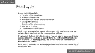 Carc 07.01
alessandro.bogliolo@uniurb.it
Read cycle
• A read operation entails:
• Decoding of the row address
• Assertion of a word line
• Activation of all the cells on the selected row
• Driving of the bit lines
• Decoding of the column address
• Selection of a column
• Driving of the output data bus
• Notice that, when reading a word, all memory cells on the same row are
activated and used to drive the corresponding bit lines
• If two words that are stored in the same row are read in sequence, the row
address doesn’t need to be re-asserted and the first hals of the read cycle
can be shared. As a consequences, the second word can be read much
faster than the first one.
• Most memory devices can work in page-mode to enable the fast reading of
contiguous cells
 