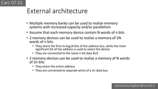 Carc 07.01
alessandro.bogliolo@uniurb.it
External architecture
• Multiple memory banks can be used to realize memory
systems with increased capacity and/or parallelism
• Assume that each memory device contain N words of n bits
• 2 memory devices can be used to realize a memory of 2N
words of n bits
• They share the first m=log2N bits of the address bus, while the most
significant bit of the address is used to select the device
• They are connected to the same n-bit data BUS
• 2 memory devices can be used to realize a memory of N words
of 2n bits
• They share the entire address
• They are connected to separate wires of a 2n data bus
 