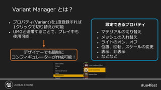 Variant Manager とは？
● プロパティ(Variant)を1度登録すれば
1クリックで切り替えが可能
● UMGと連帯することで、プレイ中も
使用可能
デザイナーでも簡単に
コンフィギュレーターが作成可能！
設定できるプロパティ
● マテリアルの切り替え
● メッシュの入れ替え
● ライトのオン、オフ
● 位置、回転、スケールの変更
● 表示、非表示
● などなど
 