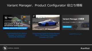 Variant Manager、Product Configurator 役立ち情報
Understanding the Variant
Manager for Game and
Enterprise Workflows
Using Unreal Engine for Design Reviews
Part 2: The Product Configurator
Template | UFO 2020
公式ドキュメント
 