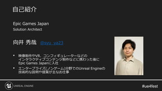 Epic Games Japan
Solution Architect
向井 秀哉 @syu_ya23
• 映像制作やVR、コンフィギュレーターなどの
インタラクティブコンテンツ制作などに携わった後に
Epic Games Japanに入社
• エンタープライズ(ノンゲーム)分野でのUnreal Engineの
技術的な説明や提案が主なお仕事
自己紹介
 
