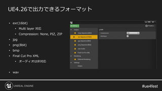 UE4.26で出力できるフォーマット
• exr(16bit)
• Multi layer 対応
• Compression: None, PIZ, ZIP
• jpg
• png(8bit)
• bmp
• Final Cut Pro XML
• オーディオは非対応
• wav
 