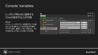 Console Variables
レンダリング時のみに適用する
CVarを設定することが可能
例えば…
レイトレーシングのバウンス回数やサンプル数
など上げると重くなってしまう設定を作業中
は下げておき、最終レンダリング時のみ、それ
らの設定を上げるといった使い方が可能
 