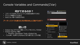 Console Variables and Commands(CVar)
使い方
• Output log の下の入力欄にコマンドを入力してEnter
• Output logがない場合
• Window→Developer Tools→Output log
• 「Cmd▼」を押すとPyhtonに切り替えることも可能
何ができるのか？
• コマンドでUE4(プロジェクト)の設定変更ができる
• デバッグ機能などもある
• GUIにない様々な設定がある
アーティストでも使えた方が質の向上に繋がります！
 