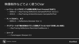 映像制作などでよく使うCVar
• レイトレーシングのサンプル回数の変更(Post Processにもあり)
• 反射なら：r.RayTracing.Reflections.SamplesPerPixel 16(など)
• AOなら : r.RayTracing.AmbientOcclusion.SamplesPerPixel
• デノイズのオン、オフ
• 反射なら：r.Reflections.Denoiser 0(or 1)
• クリアコートの下層の反射のバウンス回数(デフォルトは０で計算しない設定)
• r.RayTracing.Reflections.MaxUnderCoatBounce 1
• シャープ
• r.Tonemapper.Sharpen 0.5
 