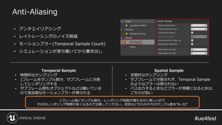 Anti-Aliasing
• アンチエイリアシング
• レイトレーシングのノイズ削減
• モーションブラー(Temporal Sample Count)
• シミュレーションが落ち着いてから書き出し
Temporal Sample
• 時間的なサンプリング
• 1フレームをサンプル数分、サブフレームに分割
してレンダリングする
• サブフレーム間もオブジェクトなどは動いている
ので高品質なモーションブラーが得られる
Spatial Sample
• 空間的なサンプリング
• サブフレームで分割されず、Temporal Sample
のようなブラーは得られない
• パス出力するときなどブラーが邪魔になるときは、
こちらが良い
1フレーム毎にサンプル数分、レンダリング枚数が増えるのに等しいので
その分レンダリング時間が長くなるので注意してください。目安はどちらか片方のサンプル数を”8~32”
 