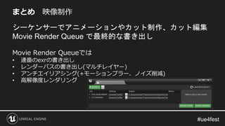 まとめ 映像制作
シーケンサーでアニメーションやカット制作、カット編集
Movie Render Queue で最終的な書き出し
Movie Render Queueでは
• 連番のexrの書き出し
• レンダーパスの書き出し(マルチレイヤー)
• アンチエイリアシング(+モーションブラー、ノイズ削減)
• 高解像度レンダリング
 