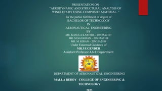 PRESENTATION ON
“AERODYNAMIC AND STRUCTURAL ANALYSIS OF
WINGLETS BY USING COMPOSITE MATERIAL. ”
for the partial fulfillment of degree of
BACHELOR OF TECHNOLOGY
IN
AERONAUTICAL ENGINEERING
BY
MR. KASULA KARTHIK - 20N35A2107
MR. M.SAI KIRAN – 20N35A2108
MR. M. KIRAN – 20N35A2109
Under Esteemed Guidance of
MR.YUGENDER
Assistant Professor A.N.E Department
DEPARTMENT OF AERONAUTICAL ENGINEERING
MALLA REDDY COLLEGE OF ENGINEERING &
TECHNOLOGY
 