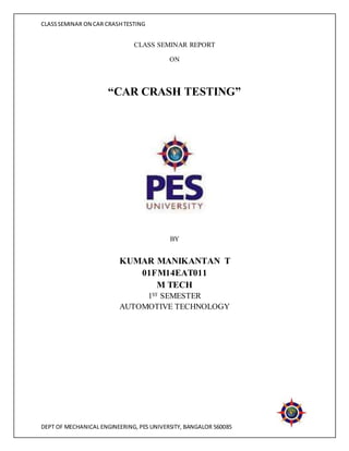 CLASS SEMINAR ON CAR CRASH TESTING 
CLASS SEMINAR REPORT 
ON 
“CAR CRASH TESTING” 
BY 
KUMAR MANIKANTAN T 
01FM14EAT011 
M TECH 
1ST SEMESTER 
AUTOMOTIVE TECHNOLOGY 
DEPT OF MECHANICAL ENGINEERING, PES UNIVERSITY, BANGALOR 560085 
 