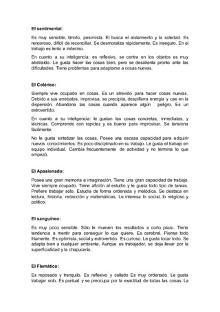 El sentimental:
Es muy sensible, tímido, pesimista. El busca el aislamiento y la soledad. Es
rencoroso, difícil de reconciliar. Se desmoraliza rápidamente. Es inseguro. En el
trabajo es lento e indeciso.
En cuanto a su inteligencia: es reflexivo, se centra en los objetos es muy
abstraído. Le gusta hacer las cosas bien, pero se desalienta pronto ante las
dificultades. Tiene problemas para adaptarse a cosas nuevas.
El Colérico:
Siempre vive ocupado en cosas. Es un atrevido para hacer cosas nuevas.
Debido a sus arrebatos, improvisa, se precipita, despilfarra energía y cae en la
dispersión. Abandona las cosas cuando aparece algún peligro. Es un
extrovertido.
En cuanto a su inteligencia: le gustan las cosas concretas, inmediatas, y
técnicas. Comprende con rapidez y es bueno para improvisar. Se tensiona
fácilmente.
No le gusta sintetizar las cosas. Posee una escasa capacidad para adquirir
nuevos conocimientos. Es poco disciplinado en su trabajo. Le gusta el trabajo en
equipo individual. Cambia frecuentemente de actividad y no termina lo que
empezó.
El Apasionado:
Posee una gran memoria e imaginación. Tiene una gran capacidad de trabajo.
Vive siempre ocupado. Tiene afición al estudio y le gusta todo tipo de tareas.
Prefiere trabajar sólo. Estudia de forma ordenada y metódica. Se destaca en
lectura, historia, redacción y matemáticas. Le interesa lo social, lo religioso y
político.
El sanguíneo:
Es muy poco sensible. Sólo le mueven los resultados a corto plazo. Tiene
tendencia a mentir para conseguir lo que quiere. Es cerebral. Piensa todo
fríamente. Es optimista, social y extrovertido. Es curioso. Le gusta tocar todo. Se
adapta bien a cualquier ambiente. Aunque es trabajador, se deja llevar por la
superficialidad y la chapucería.
El Flemático:
Es reposado y tranquilo. Es reflexivo y callado Es muy ordenado. Le gusta
trabajar solo. Es puntual y se preocupa por la exactitud de todas las cosas. La
 