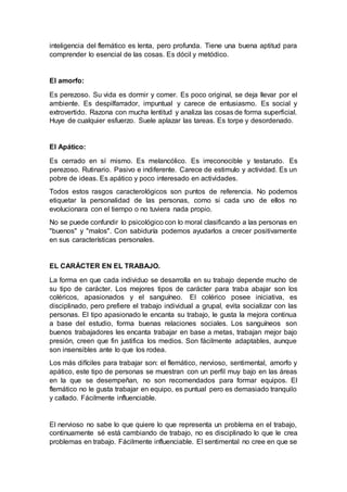 inteligencia del flemático es lenta, pero profunda. Tiene una buena aptitud para
comprender lo esencial de las cosas. Es dócil y metódico.
El amorfo:
Es perezoso. Su vida es dormir y comer. Es poco original, se deja llevar por el
ambiente. Es despilfarrador, impuntual y carece de entusiasmo. Es social y
extrovertido. Razona con mucha lentitud y analiza las cosas de forma superficial.
Huye de cualquier esfuerzo. Suele aplazar las tareas. Es torpe y desordenado.
El Apático:
Es cerrado en sí mismo. Es melancólico. Es irreconocible y testarudo. Es
perezoso. Rutinario. Pasivo e indiferente. Carece de estimulo y actividad. Es un
pobre de ideas. Es apático y poco interesado en actividades.
Todos estos rasgos caracterológicos son puntos de referencia. No podemos
etiquetar la personalidad de las personas, como si cada uno de ellos no
evolucionara con el tiempo o no tuviera nada propio.
No se puede confundir lo psicológico con lo moral clasificando a las personas en
"buenos" y "malos". Con sabiduría podemos ayudarlos a crecer positivamente
en sus características personales.
EL CARÁCTER EN EL TRABAJO.
La forma en que cada individuo se desarrolla en su trabajo depende mucho de
su tipo de carácter. Los mejores tipos de carácter para traba abajar son los
coléricos, apasionados y el sanguíneo. El colérico posee iniciativa, es
disciplinado, pero prefiere el trabajo individual a grupal, evita socializar con las
personas. El tipo apasionado le encanta su trabajo, le gusta la mejora continua
a base del estudio, forma buenas relaciones sociales. Los sanguíneos son
buenos trabajadores les encanta trabajar en base a metas, trabajan mejor bajo
presión, creen que fin justifica los medios. Son fácilmente adaptables, aunque
son insensibles ante lo que los rodea.
Los más difíciles para trabajar son: el flemático, nervioso, sentimental, amorfo y
apático, este tipo de personas se muestran con un perfil muy bajo en las áreas
en la que se desempeñan, no son recomendados para formar equipos. El
flemático no le gusta trabajar en equipo, es puntual pero es demasiado tranquilo
y callado. Fácilmente influenciable.
El nervioso no sabe lo que quiere lo que representa un problema en el trabajo,
continuamente sé está cambiando de trabajo, no es disciplinado lo que le crea
problemas en trabajo. Fácilmente influenciable. El sentimental no cree en que se
 